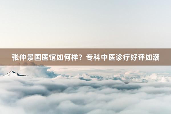 张仲景国医馆如何样？专科中医诊疗好评如潮